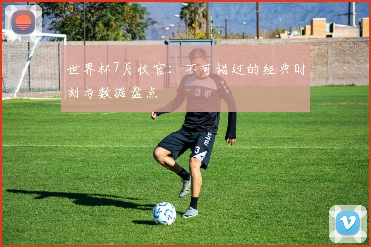 世界杯7月收官：不可错过的经典时刻与数据盘点