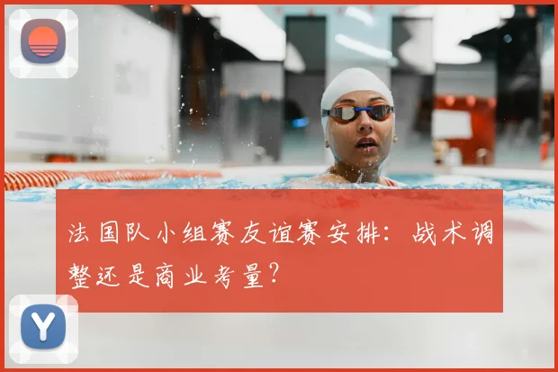 法国队小组赛友谊赛安排:战术调整还是商业考量?