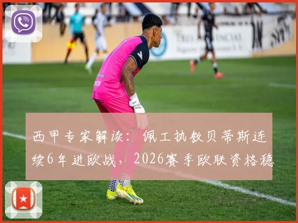 西甲专家解读:佩工执教贝蒂斯连续6年进欧战,2026赛季欧联资格稳了吗?附赛程前瞻