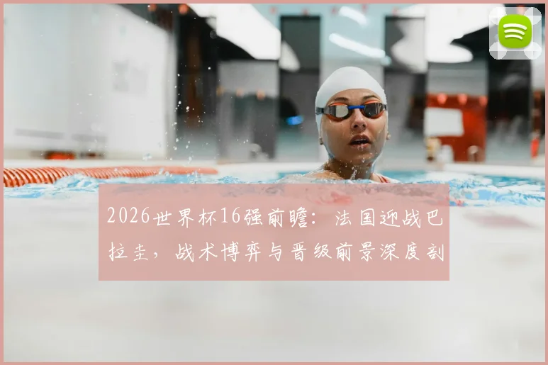 2026世界杯16强前瞻:法国迎战巴拉圭,战术博弈与晋级前景深度剖析