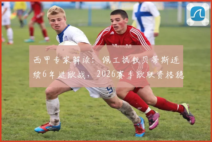 西甲专家解读：佩工执教贝蒂斯连续6年进欧战，2026赛季欧联资格稳了吗？附赛程前瞻