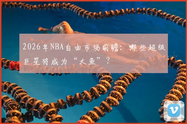 2026年NBA自由市场前瞻:哪些超级巨星将成为“大鱼”?