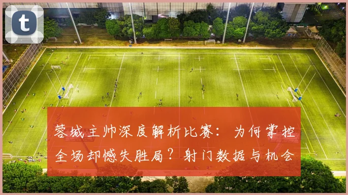 蓉城主帅深度解析比赛:为何掌控全场却憾失胜局?射门数据与机会转化全复盘