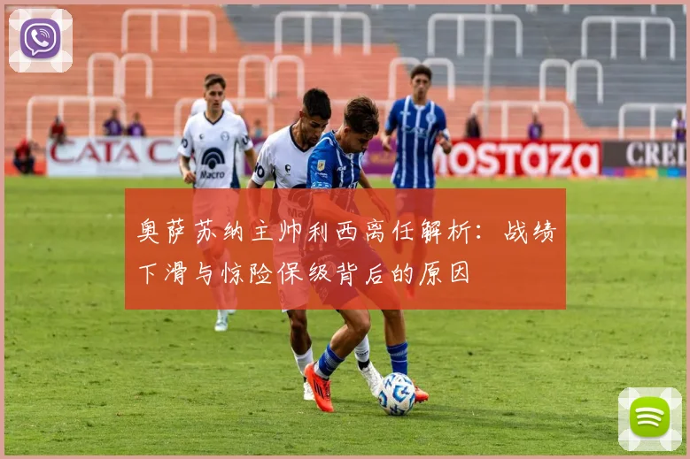 奥萨苏纳主帅利西离任解析:战绩下滑与惊险保级背后的原因