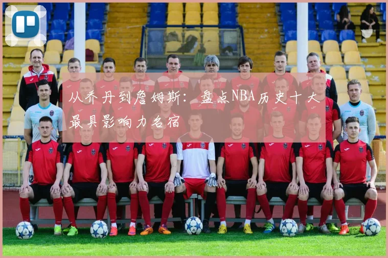 从乔丹到詹姆斯:盘点NBA历史十大最具影响力名宿