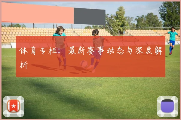 体育专栏：最新赛事动态与深度解析