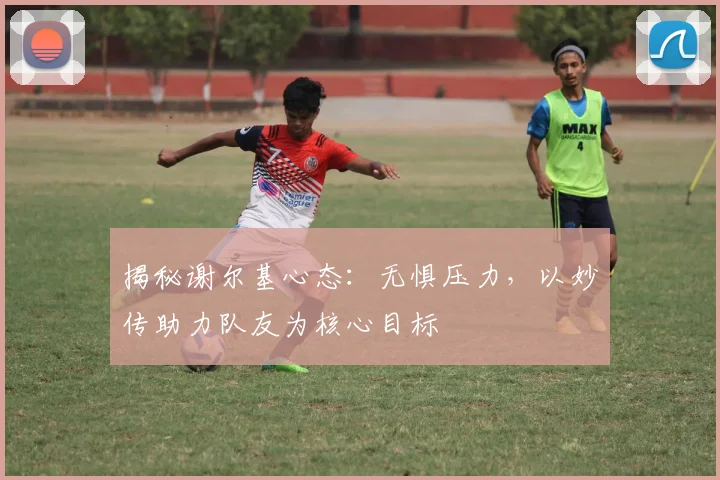 揭秘谢尔基心态:无惧压力,以妙传助力队友为核心目标