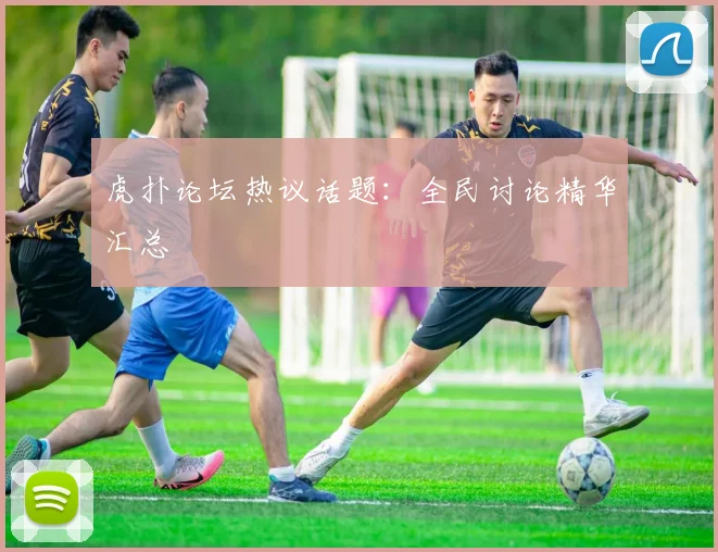 虎扑论坛热议话题:全民讨论精华汇总