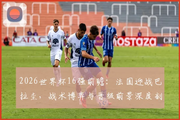 2026世界杯16强前瞻:法国迎战巴拉圭,战术博弈与晋级前景深度剖析