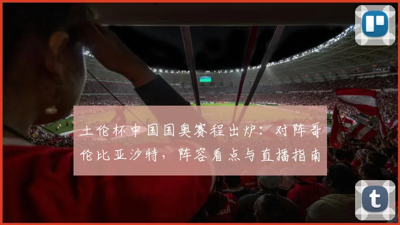土伦杯中国国奥赛程出炉:对阵哥伦比亚沙特,阵容看点与直播指南