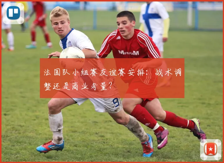 法国队小组赛友谊赛安排:战术调整还是商业考量?