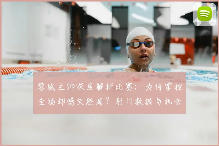 蓉城主帅深度解析比赛:为何掌控全场却憾失胜局?射门数据与机会转化全复盘