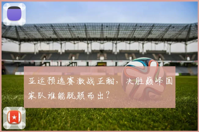 亚运预选赛激战正酣，决胜巅峰国家队谁能脱颖而出？